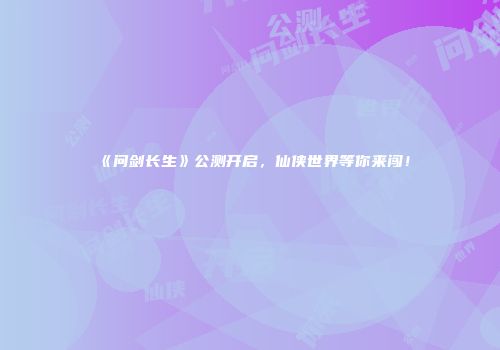 《问剑长生》公测开启，仙侠世界等你来闯！