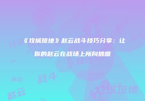 《攻城掠地》赵云战斗技巧分享：让你的赵云在战场上所向披靡