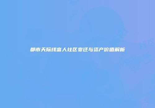 都市天际线富人社区变迁与资产价值解析