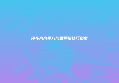 停车高高手方向盘操控技巧指南