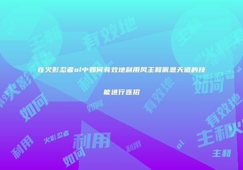 在火影忍者ol中如何有效地利用风主和佩恩天道的技能进行连招