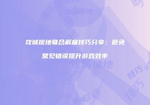 攻城掠地联合解雇技巧分享：避免常见错误提升游戏效率