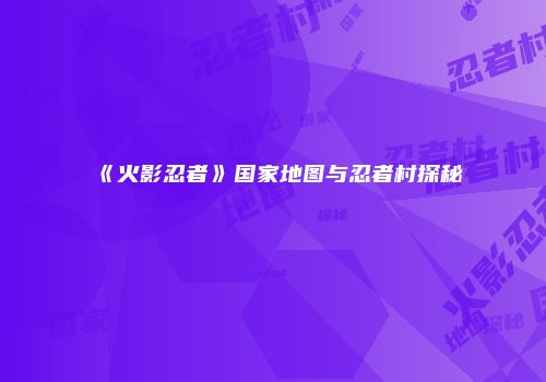 《火影忍者》国家地图与忍者村探秘