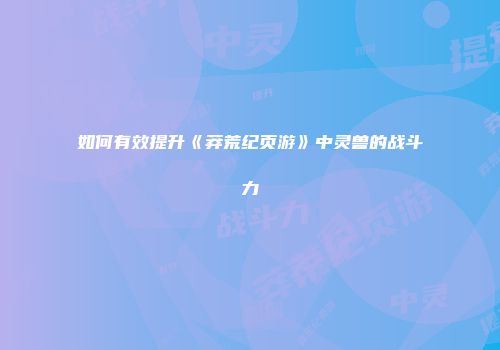 如何有效提升《莽荒纪页游》中灵兽的战斗力