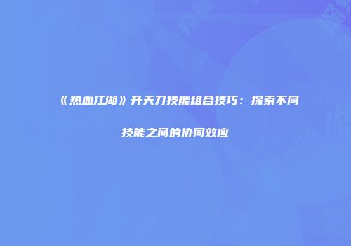 《热血江湖》升天刀技能组合技巧：探索不同技能之间的协同效应