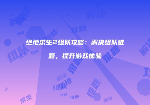 绝地求生2组队攻略：解决组队难题，提升游戏体验
