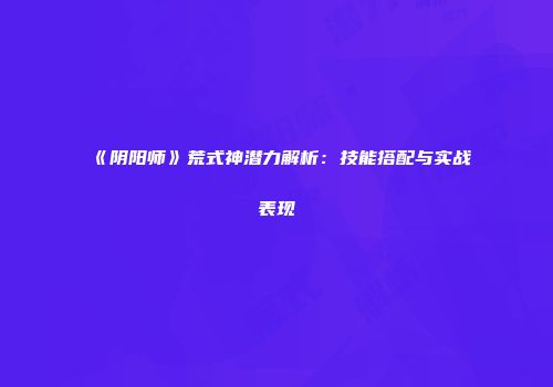 《阴阳师》荒式神潜力解析：技能搭配与实战表现