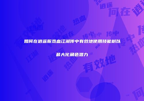 如何在逍遥服热血江湖传中有效地使用技能树以最大化角色潜力