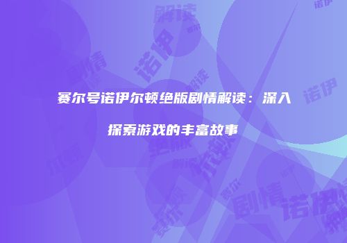 赛尔号诺伊尔顿绝版剧情解读：深入探索游戏的丰富故事