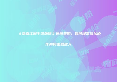 《热血江湖手游劫镖》进阶策略：如何提高团队协作共同击败敌人