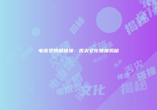 电饭煲烤箱碰撞：舌尖文化碰撞揭秘