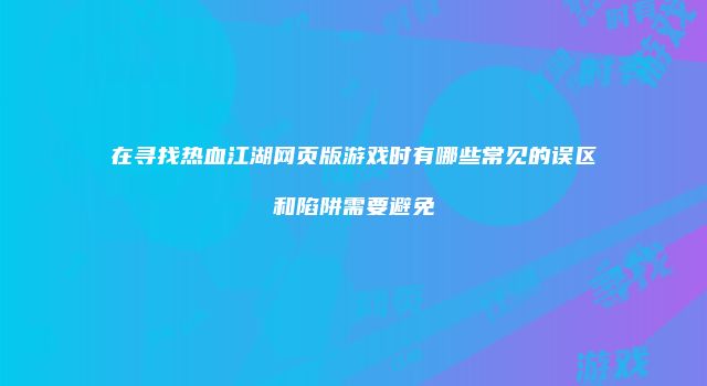 在寻找热血江湖网页版游戏时有哪些常见的误区和陷阱需要避免