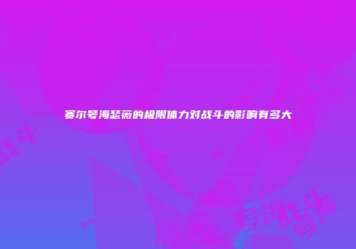 赛尔号海瑟薇的极限体力对战斗的影响有多大