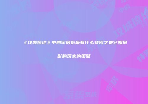 《攻城掠地》中的牢房系统有什么特别之处它如何影响玩家的策略