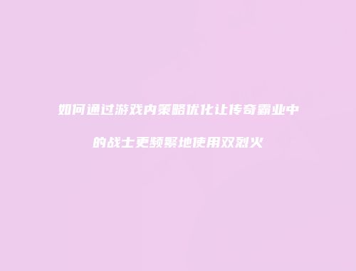 如何通过游戏内策略优化让传奇霸业中的战士更频繁地使用双烈火