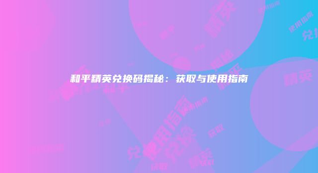 和平精英兑换码揭秘：获取与使用指南