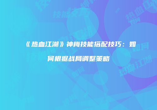《热血江湖》神梅技能搭配技巧：如何根据战局调整策略