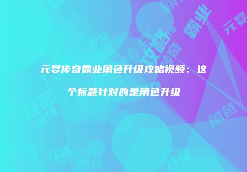 元婴传奇霸业角色升级攻略视频：这个标题针对的是角色升级