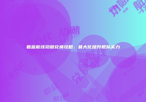碧蓝航线功勋兑换攻略：最大化提升舰队实力