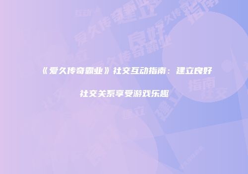 《爱久传奇霸业》社交互动指南：建立良好社交关系享受游戏乐趣