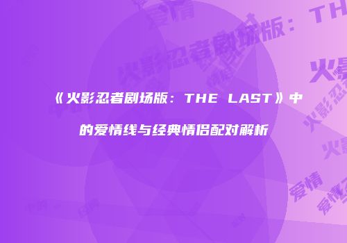《火影忍者剧场版：THE LAST》中的爱情线与经典情侣配对解析