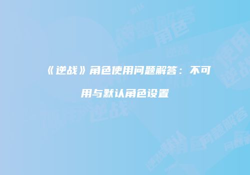 《逆战》角色使用问题解答：不可用与默认角色设置