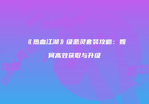 《热血江湖》级恶灵套装攻略：如何高效获取与升级
