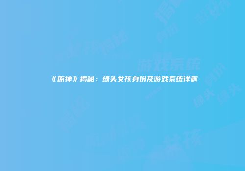 《原神》揭秘：绿头女孩身份及游戏系统详解