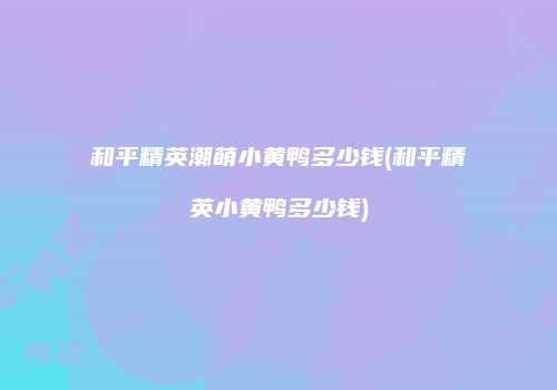 和平精英潮萌小黄鸭多少钱(和平精英小黄鸭多少钱)