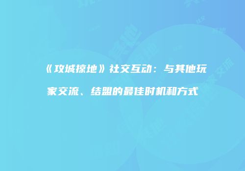 《攻城掠地》社交互动：与其他玩家交流、结盟的最佳时机和方式