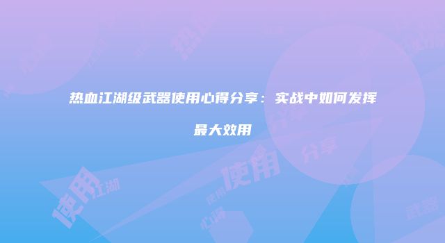 热血江湖级武器使用心得分享：实战中如何发挥最大效用