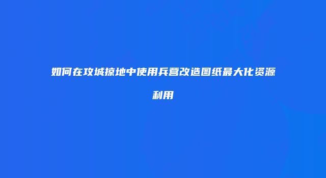 如何在攻城掠地中使用兵营改造图纸最大化资源利用