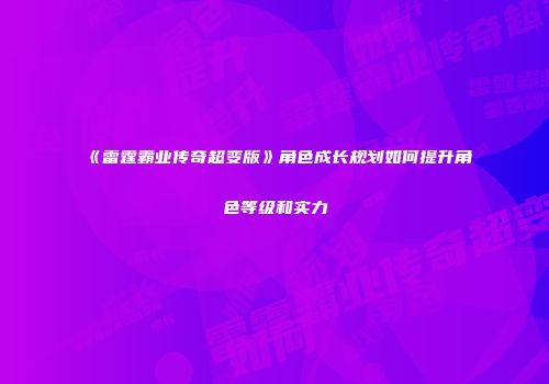 《雷霆霸业传奇超变版》角色成长规划如何提升角色等级和实力