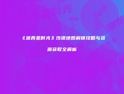 《波西亚时光》沙漠地图解锁攻略与资源获取全解析