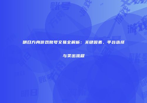 明日方舟游戏账号交易全解析：关键因素、平台选择与卖出流程
