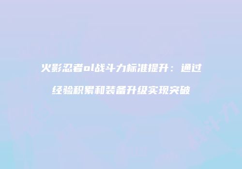 火影忍者ol战斗力标准提升：通过经验积累和装备升级实现突破
