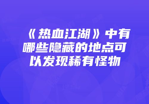 《热血江湖》中有哪些隐藏的地点可以发现稀有怪物