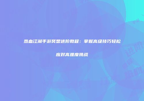 热血江湖手游冥想进阶教程：掌握高级技巧轻松应对高难度挑战