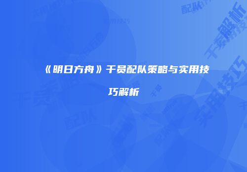 《明日方舟》干员配队策略与实用技巧解析