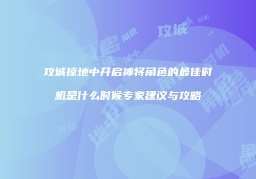 攻城掠地中开启神将角色的最佳时机是什么时候专家建议与攻略