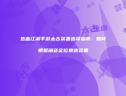热血江湖手游太古装备选择指南：如何根据角色定位挑选装备