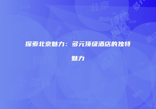 探索北京魅力：多元顶级酒店的独特魅力