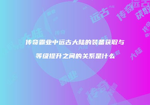 传奇霸业中远古大陆的装备获取与等级提升之间的关系是什么