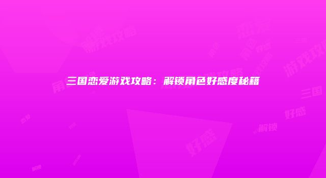三国恋爱游戏攻略：解锁角色好感度秘籍