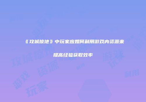 《攻城掠地》中玩家应如何利用游戏内资源来提高经验获取效率