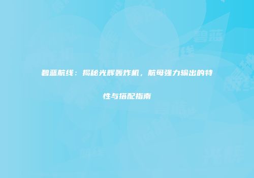 碧蓝航线：揭秘光辉轰炸机，航母强力输出的特性与搭配指南