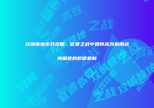 攻城掠地游戏攻略：官渡之战中如何高效利用战神角色的防御机制