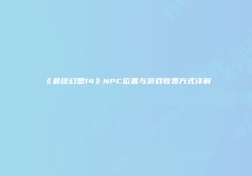 《最终幻想14》NPC位置与游戏收费方式详解