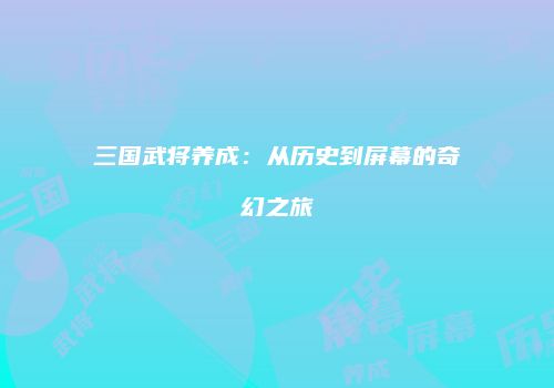 三国武将养成：从历史到屏幕的奇幻之旅