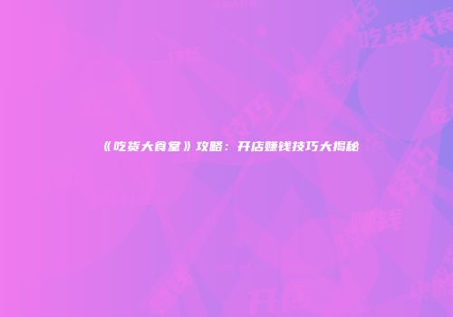 《吃货大食堂》攻略：开店赚钱技巧大揭秘